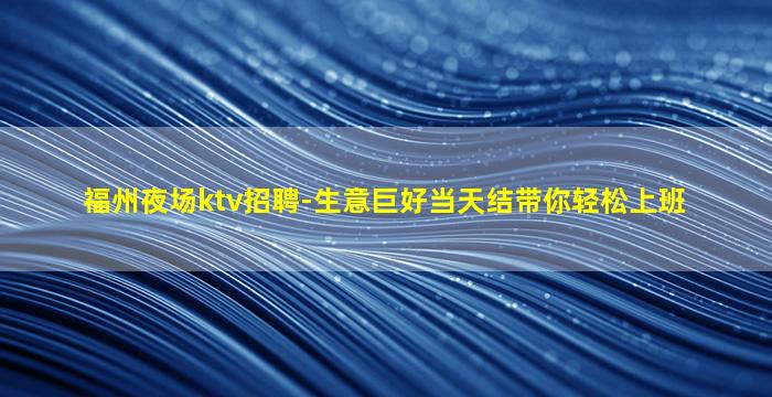 福州夜场ktv招聘-生意巨好当天结带你轻松上班